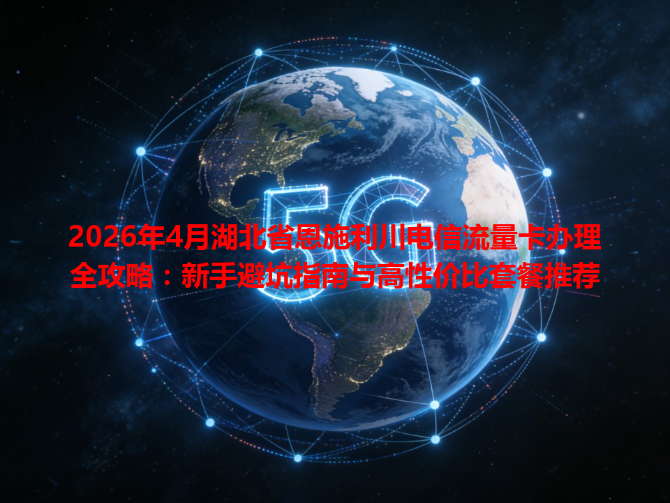 2026年4月湖北省恩施利川电信流量卡办理全攻略：新手避坑指南与高性价比套餐推荐