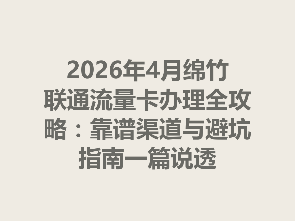 2026年4月绵竹联通流量卡办理全攻略：靠谱渠道与避坑指南一篇说透