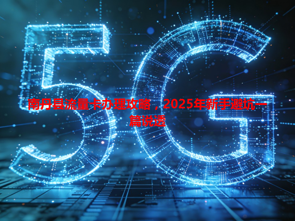 南丹县流量卡办理攻略，2025年新手避坑一篇说透