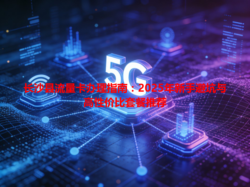 长沙县流量卡办理指南：2025年新手避坑与高性价比套餐推荐