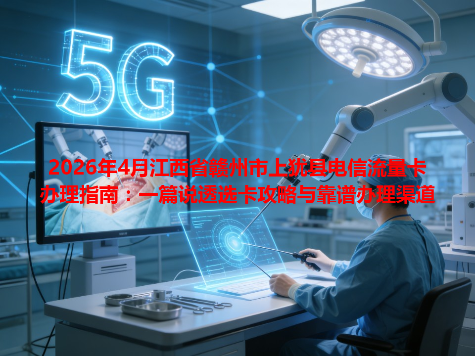 2026年4月江西省赣州市上犹县电信流量卡办理指南：一篇说透选卡攻略与靠谱办理渠道
