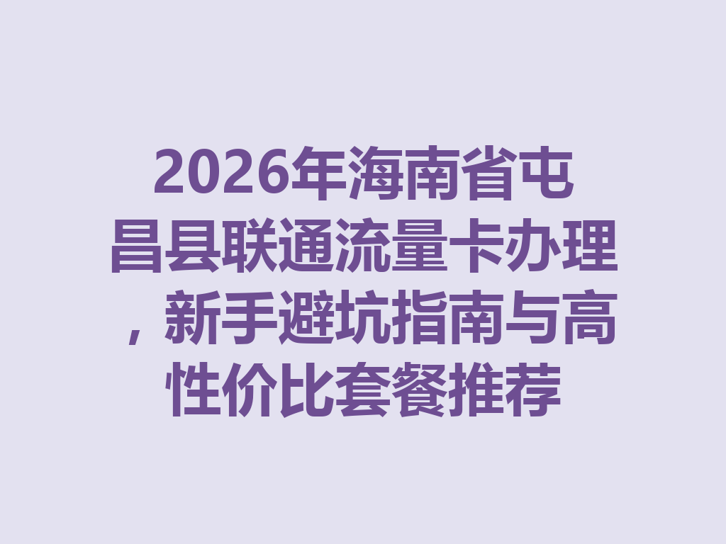 2026年海南省屯昌县联通流量卡办理，新手避坑指南与高性价比套餐推荐