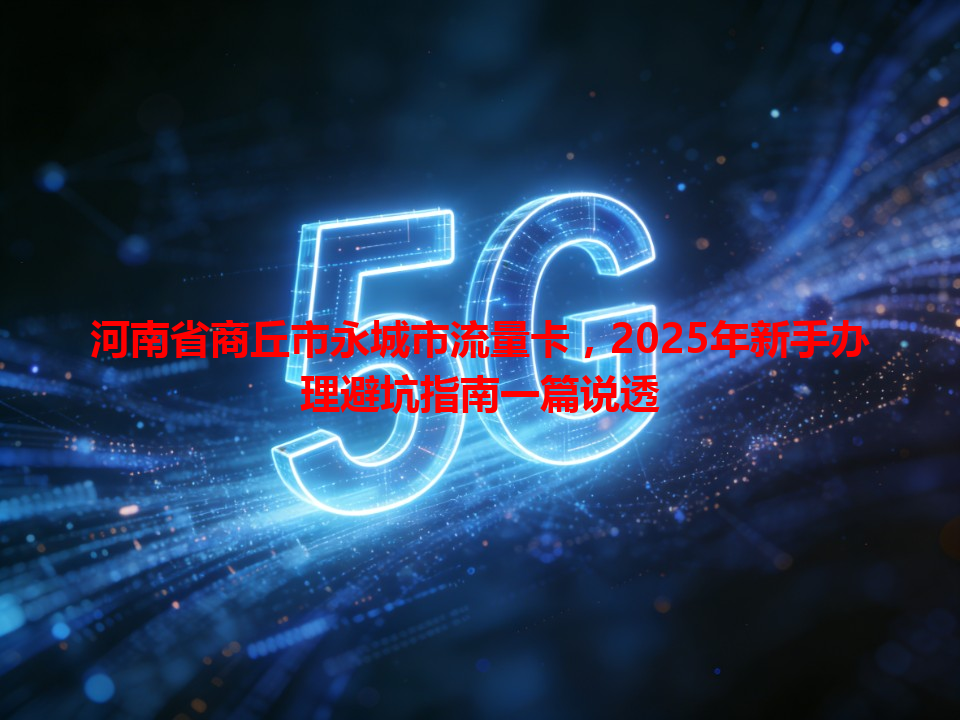 河南省商丘市永城市流量卡，2025年新手办理避坑指南一篇说透