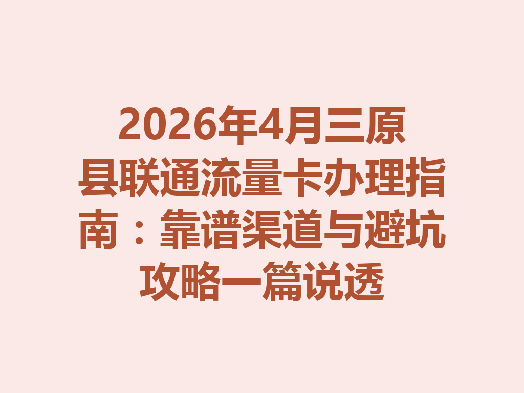 2026年4月三原县联通流量卡办理指南：靠谱渠道与避坑攻略一篇说透