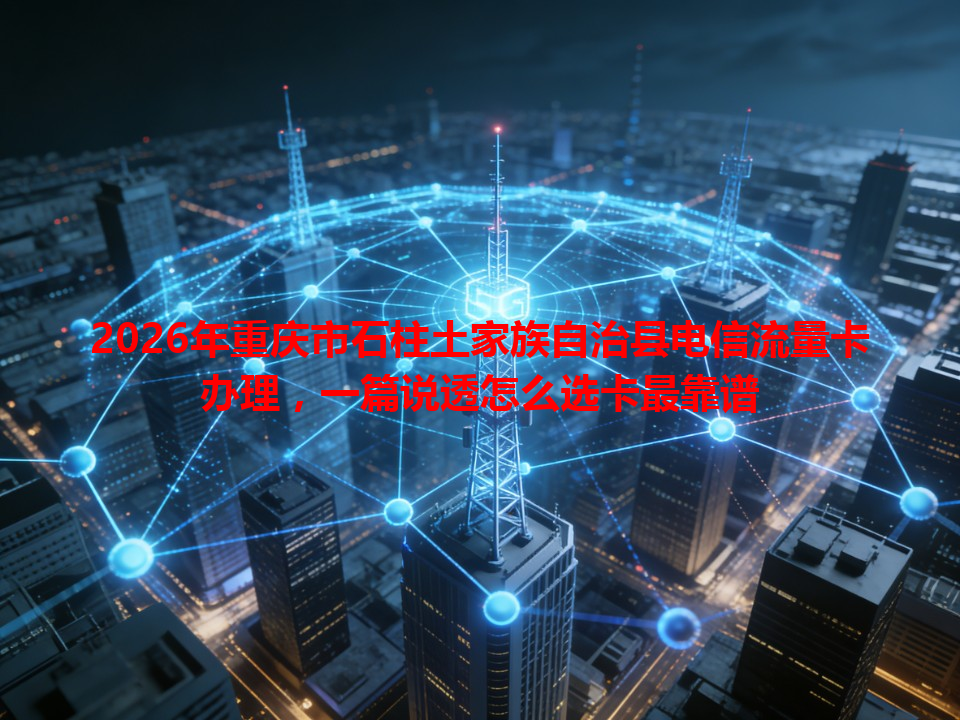 2026年重庆市石柱土家族自治县电信流量卡办理，一篇说透怎么选卡最靠谱