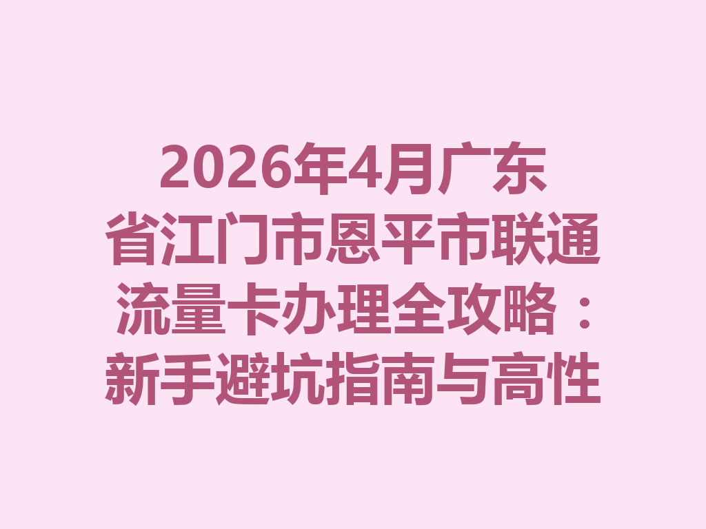 2026年4月广东省江门市恩平市联通流量卡办理全攻略：新手避坑指南与高性价比套餐推荐