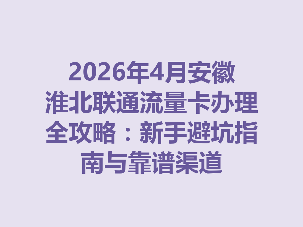 2026年4月安徽淮北联通流量卡办理全攻略：新手避坑指南与靠谱渠道