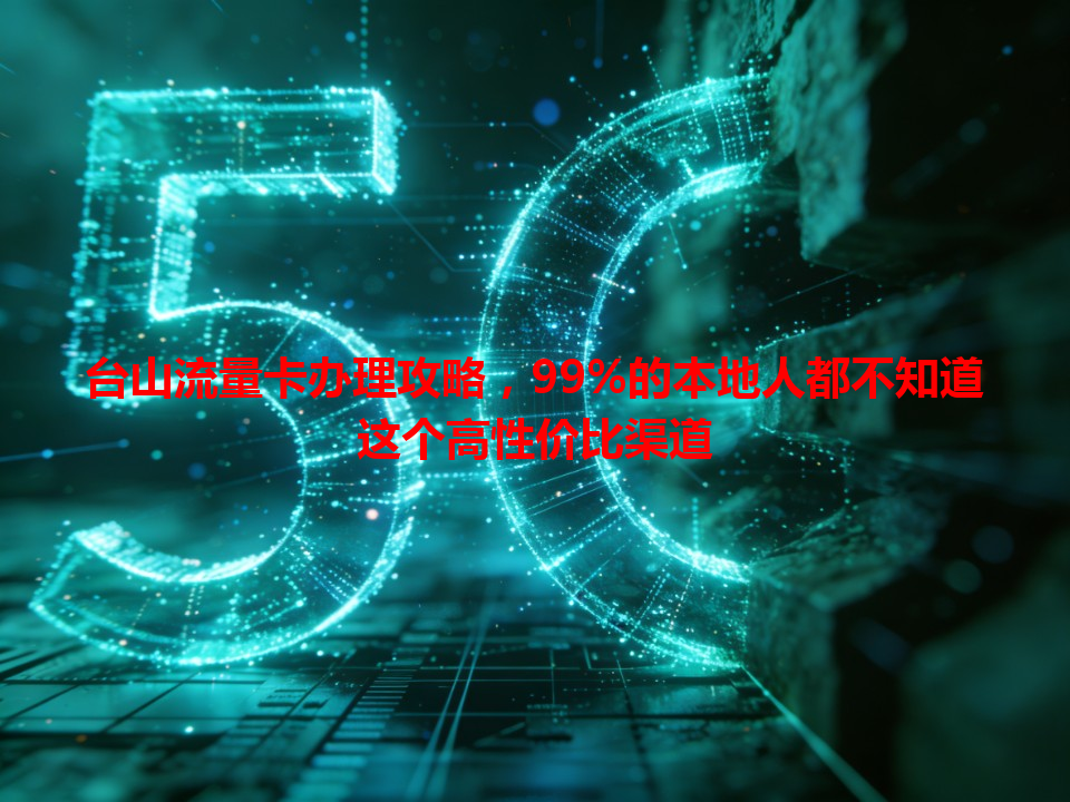 台山流量卡办理攻略，99%的本地人都不知道这个高性价比渠道