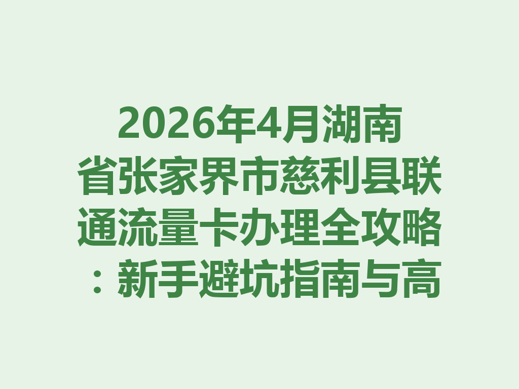 2026年4月湖南省张家界市慈利县联通流量卡办理全攻略：新手避坑指南与高性价比套餐推荐