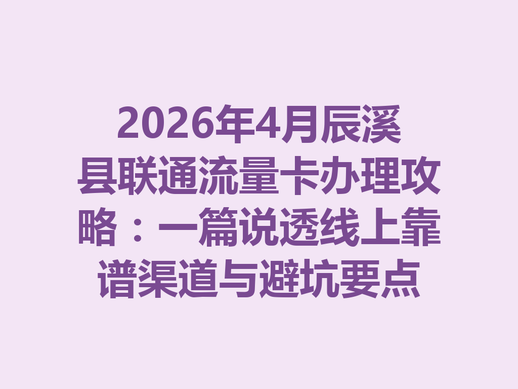 2026年4月辰溪县联通流量卡办理攻略：一篇说透线上靠谱渠道与避坑要点