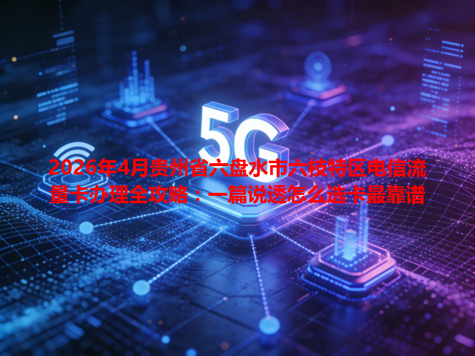 2026年4月贵州省六盘水市六枝特区电信流量卡办理全攻略：一篇说透怎么选卡最靠谱